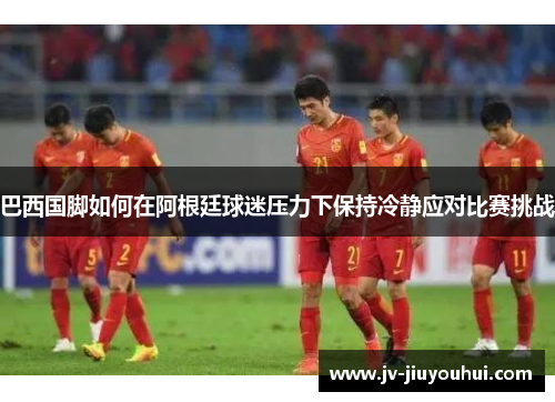 巴西国脚如何在阿根廷球迷压力下保持冷静应对比赛挑战 巴西国脚如何在阿根廷球迷压力下保持冷静应对比赛挑战