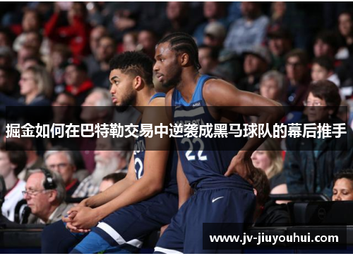 掘金如何在巴特勒交易中逆袭成黑马球队的幕后推手 掘金如何在巴特勒交易中逆袭成黑马球队的幕后推手