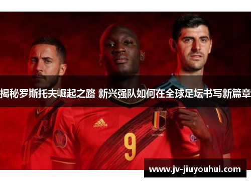 揭秘罗斯托夫崛起之路 新兴强队如何在全球足坛书写新篇章 揭秘罗斯托夫崛起之路 新兴强队如何在全球足坛书写新篇章