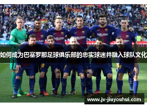 如何成为巴塞罗那足球俱乐部的忠实球迷并融入球队文化 如何成为巴塞罗那足球俱乐部的忠实球迷并融入球队文化