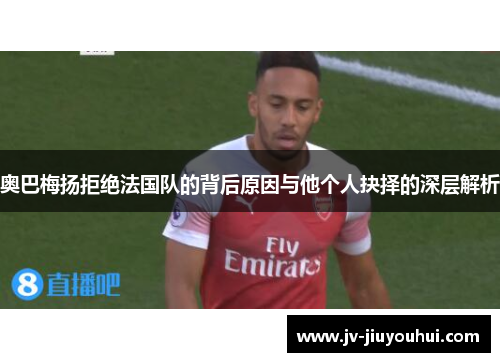 奥巴梅扬拒绝法国队的背后原因与他个人抉择的深层解析