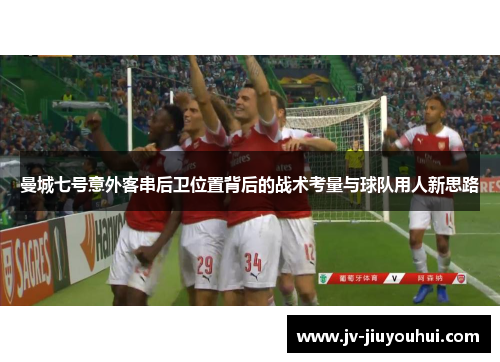 曼城七号意外客串后卫位置背后的战术考量与球队用人新思路 曼城七号意外客串后卫位置背后的战术考量与球队用人新思路