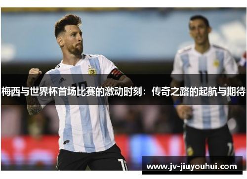 梅西与世界杯首场比赛的激动时刻:传奇之路的起航与期待 梅西与世界杯首场比赛的激动时刻:传奇之路的起航与期待