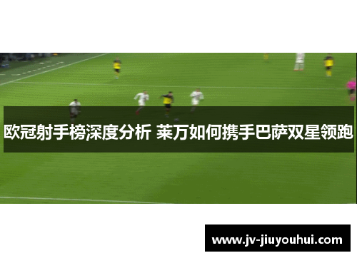 欧冠射手榜深度分析 莱万如何携手巴萨双星领跑