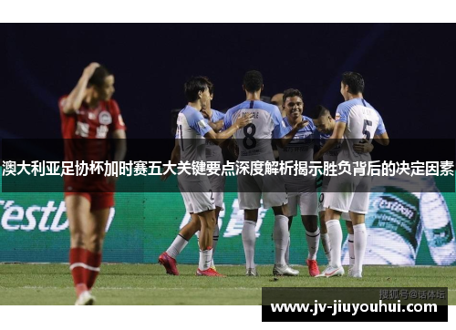 澳大利亚足协杯加时赛五大关键要点深度解析揭示胜负背后的决定因素 澳大利亚足协杯加时赛五大关键要点深度解析揭示胜负背后的决定因素