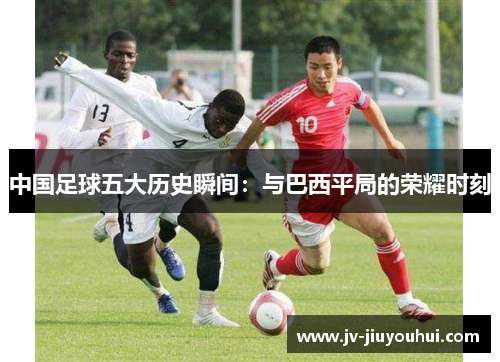 中国足球五大历史瞬间：与巴西平局的荣耀时刻