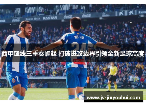 西甲锋线三重奏崛起 打破进攻边界引领全新足球高度
