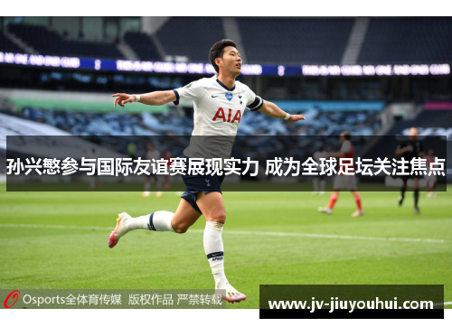 孙兴慜参与国际友谊赛展现实力 成为全球足坛关注焦点