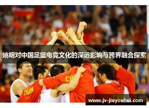 姚明对中国足篮电竞文化的深远影响与跨界融合探索