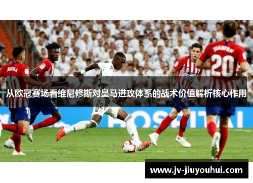 从欧冠赛场看维尼修斯对皇马进攻体系的战术价值解析核心作用