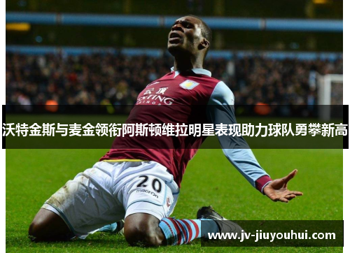 沃特金斯与麦金领衔阿斯顿维拉明星表现助力球队勇攀新高