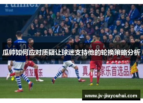 瓜帅如何应对质疑让球迷支持他的轮换策略分析 瓜帅如何应对质疑让球迷支持他的轮换策略分析