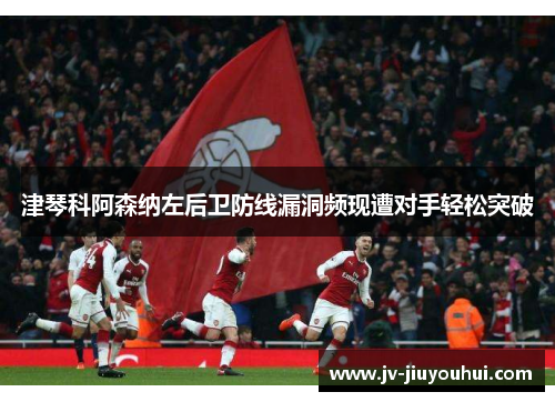 津琴科阿森纳左后卫防线漏洞频现遭对手轻松突破 津琴科阿森纳左后卫防线漏洞频现遭对手轻松突破
