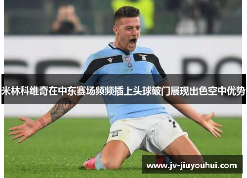 米林科维奇在中东赛场频频插上头球破门展现出色空中优势