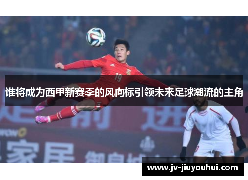 谁将成为西甲新赛季的风向标引领未来足球潮流的主角