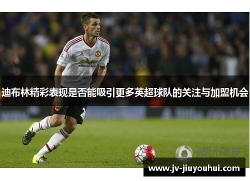 迪布林精彩表现是否能吸引更多英超球队的关注与加盟机会