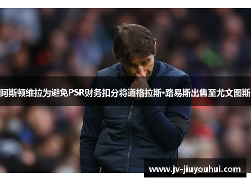 阿斯顿维拉为避免PSR财务扣分将道格拉斯·路易斯出售至尤文图斯 阿斯顿维拉为避免PSR财务扣分将道格拉斯·路易斯出售至尤文图斯
