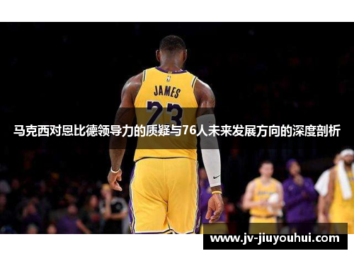 马克西对恩比德领导力的质疑与76人未来发展方向的深度剖析 马克西对恩比德领导力的质疑与76人未来发展方向的深度剖析