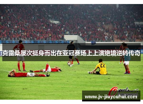 克雷桑屡次挺身而出在亚冠赛场上上演绝境逆转传奇 克雷桑屡次挺身而出在亚冠赛场上上演绝境逆转传奇