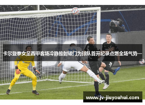 卡尔登泰女足西甲客场冷静推射破门为球队首开纪录点燃全场气势一