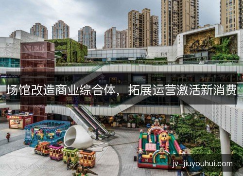 场馆改造商业综合体,拓展运营激活新消费 场馆改造商业综合体,拓展运营激活新消费