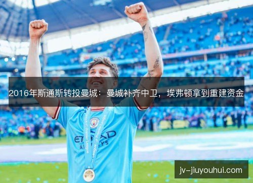 2016年斯通斯转投曼城:曼城补齐中卫,埃弗顿拿到重建资金 2016年斯通斯转投曼城:曼城补齐中卫,埃弗顿拿到重建资金